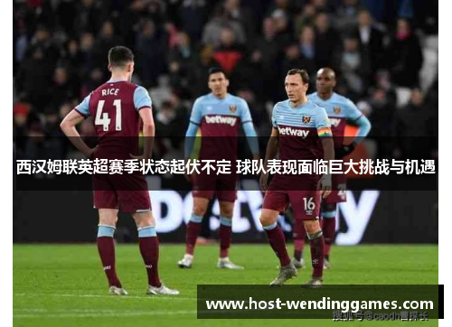 西汉姆联英超赛季状态起伏不定 球队表现面临巨大挑战与机遇