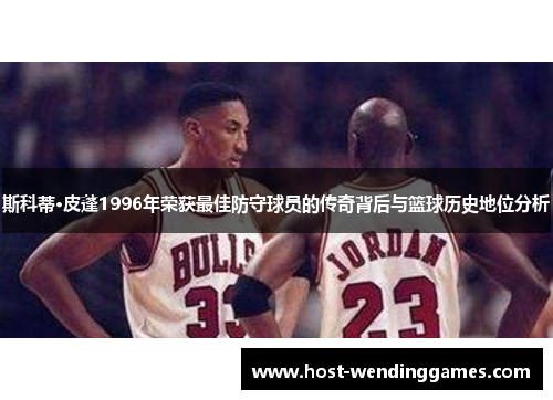 斯科蒂·皮蓬1996年荣获最佳防守球员的传奇背后与篮球历史地位分析