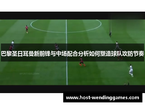 巴黎圣日耳曼新前锋与中场配合分析如何塑造球队攻防节奏