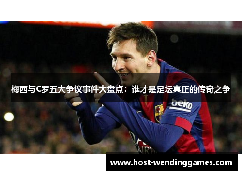 梅西与C罗五大争议事件大盘点：谁才是足坛真正的传奇之争