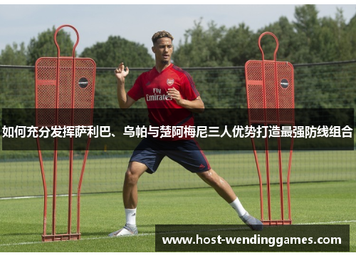如何充分发挥萨利巴、乌帕与楚阿梅尼三人优势打造最强防线组合