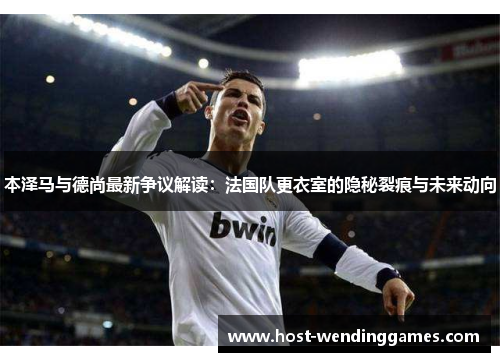 本泽马与德尚最新争议解读：法国队更衣室的隐秘裂痕与未来动向