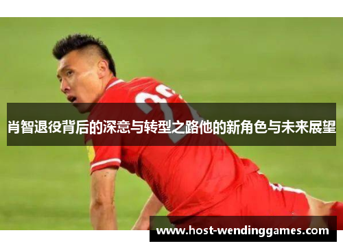 肖智退役背后的深意与转型之路他的新角色与未来展望