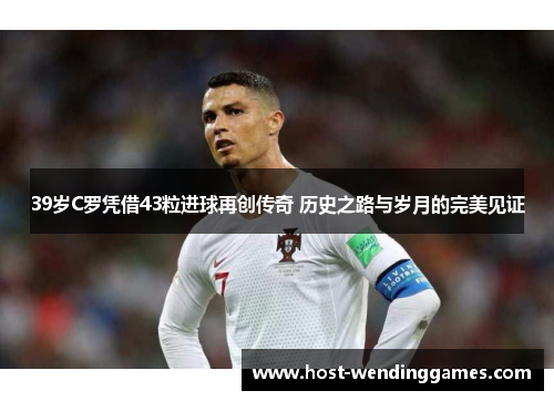 39岁C罗凭借43粒进球再创传奇 历史之路与岁月的完美见证