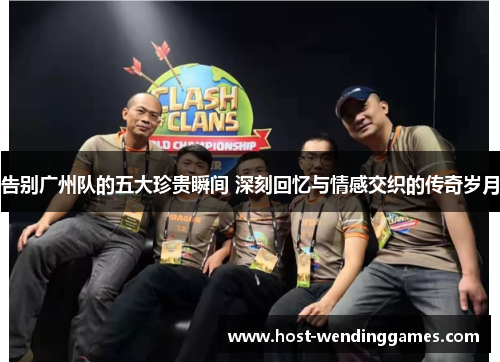 告别广州队的五大珍贵瞬间 深刻回忆与情感交织的传奇岁月