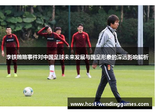 李铁贿赂事件对中国足球未来发展与国足形象的深远影响解析