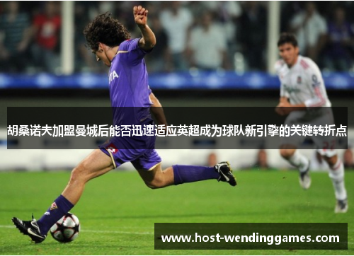 胡桑诺夫加盟曼城后能否迅速适应英超成为球队新引擎的关键转折点