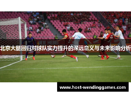北京大腿回归对球队实力提升的深远意义与未来影响分析