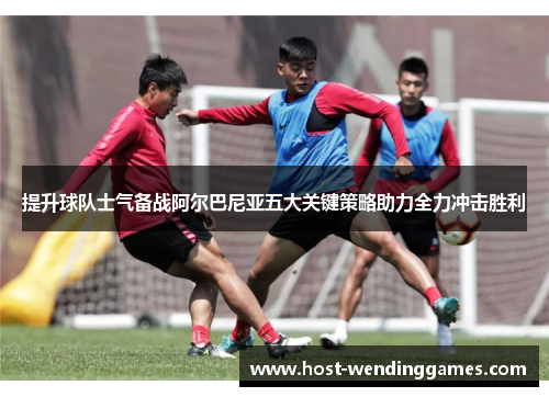提升球队士气备战阿尔巴尼亚五大关键策略助力全力冲击胜利