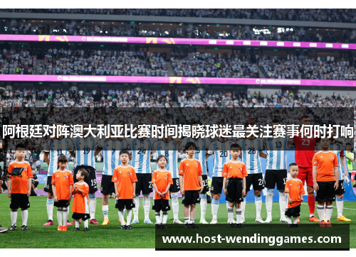 阿根廷对阵澳大利亚比赛时间揭晓球迷最关注赛事何时打响