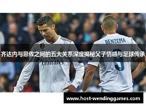 齐达内与恩佐之间的五大关系深度揭秘父子情感与足球传承