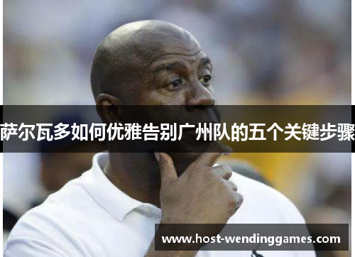 萨尔瓦多如何优雅告别广州队的五个关键步骤