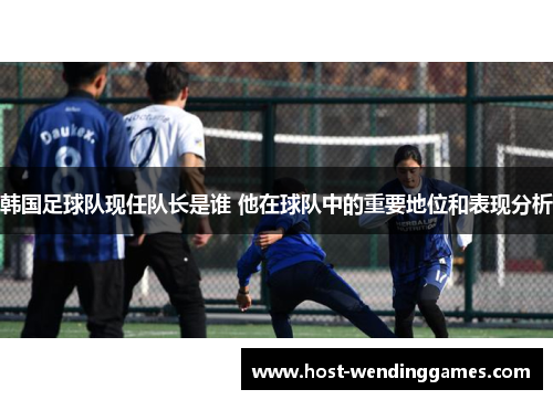 韩国足球队现任队长是谁 他在球队中的重要地位和表现分析