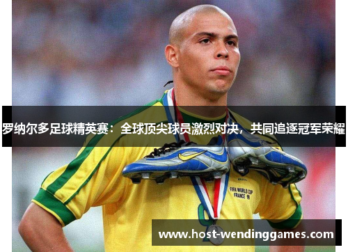 罗纳尔多足球精英赛：全球顶尖球员激烈对决，共同追逐冠军荣耀