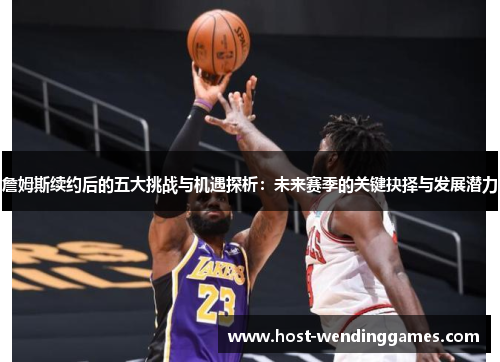 詹姆斯续约后的五大挑战与机遇探析：未来赛季的关键抉择与发展潜力